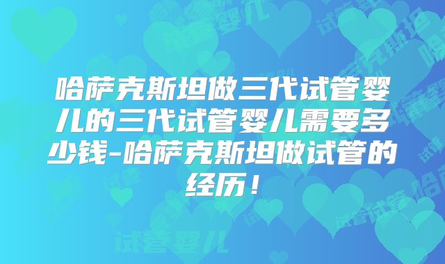 哈萨克斯坦做三代试管婴儿的三代试管婴儿需要多少钱-哈萨克斯坦做试管的经历！