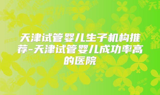 天津试管婴儿生子机构推荐-天津试管婴儿成功率高的医院