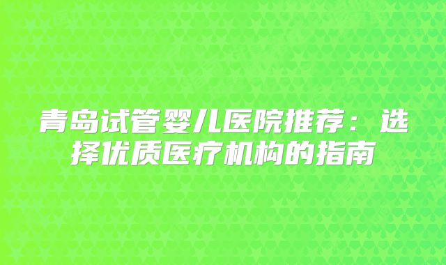 青岛试管婴儿医院推荐：选择优质医疗机构的指南