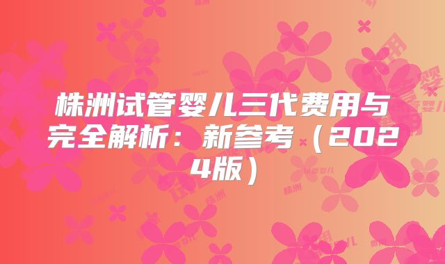 株洲试管婴儿三代费用与完全解析：新参考（2024版）