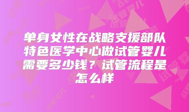 单身女性在战略支援部队特色医学中心做试管婴儿需要多少钱?试管流程是怎么样