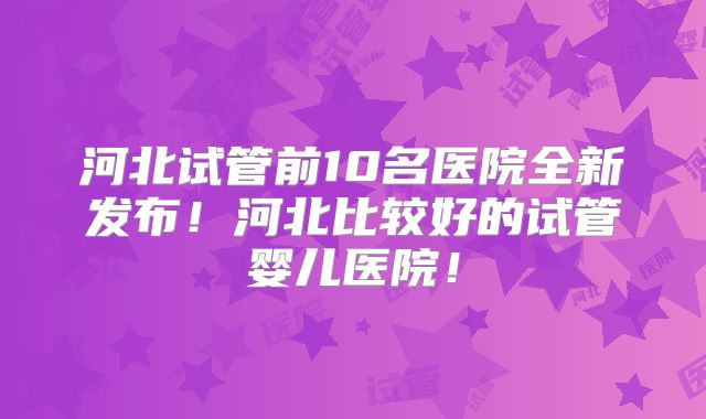 河北试管前10名医院全新发布!河北比较好的试管婴儿医院!