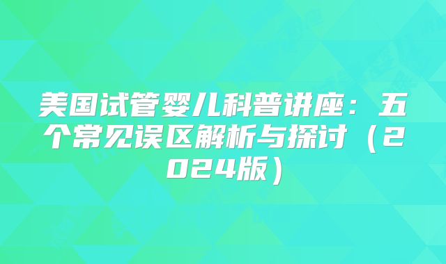 美国试管婴儿科普讲座:五个常见误区解析与探讨(2024版)