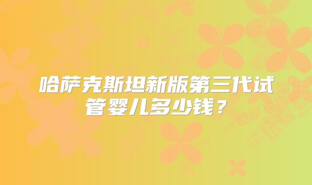 哈萨克斯坦新版第三代试管婴儿多少钱？