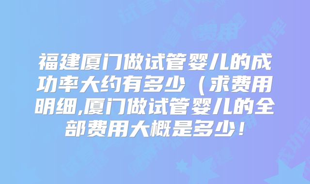 福建厦门做试管婴儿的成功率大约有多少(求费用明细,厦门做试管婴儿的全部费用大概是多少!