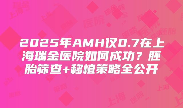 2025年AMH仅0.7在上海瑞金医院如何成功？胚胎筛查+移植策略全公开