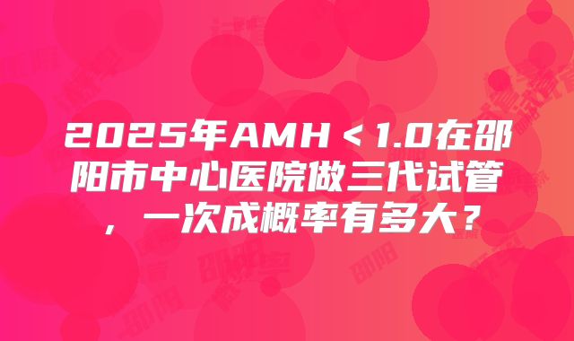 2025年AMH＜1.0在邵阳市中心医院做三代试管，一次成概率有多大？
