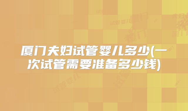 厦门夫妇试管婴儿多少(一次试管需要准备多少钱)