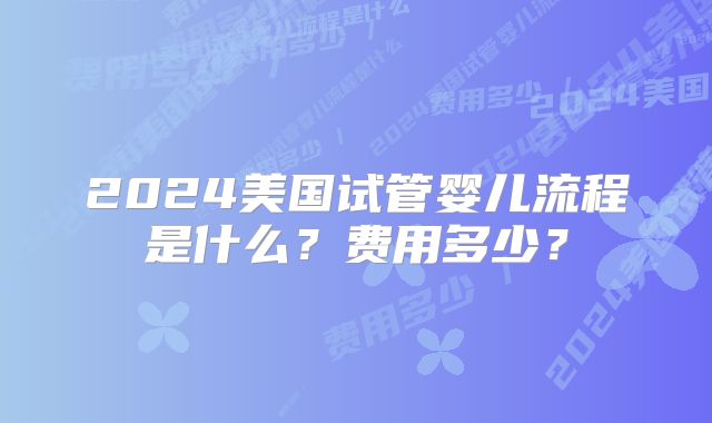 2024美国试管婴儿流程是什么？费用多少？