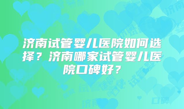 济南试管婴儿医院如何选择？济南哪家试管婴儿医院口碑好？