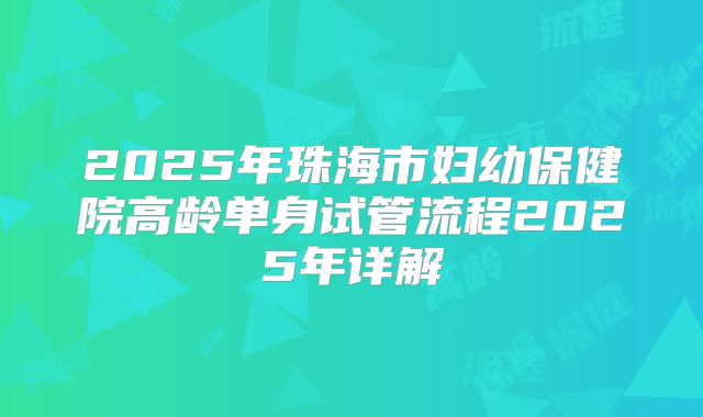 2025年珠海市妇幼保健院高龄单身试管流程2025年详解