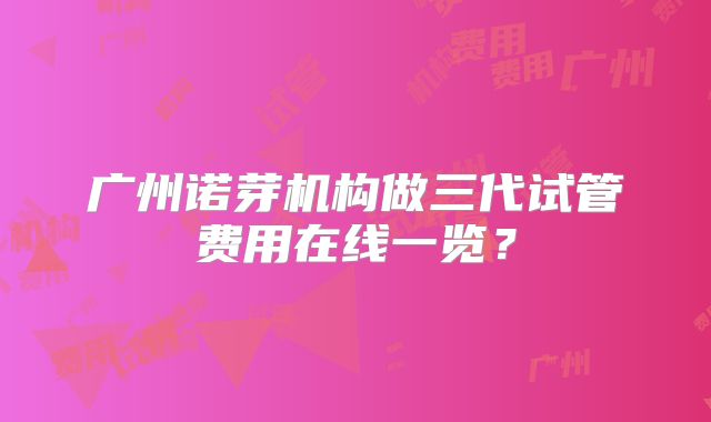 广州诺芽机构做三代试管费用在线一览？