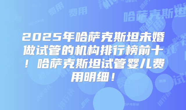 2025年哈萨克斯坦未婚做试管的机构排行榜前十！哈萨克斯坦试管婴儿费用明细！