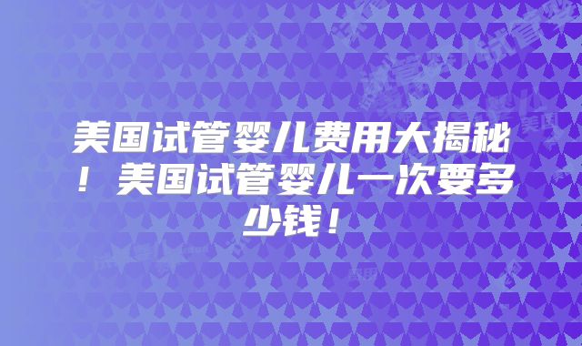美国试管婴儿费用大揭秘！美国试管婴儿一次要多少钱！