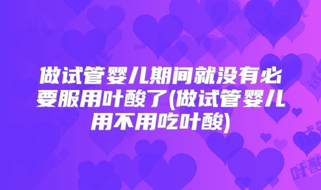 做试管婴儿期间就没有必要服用叶酸了(做试管婴儿用不用吃叶酸)