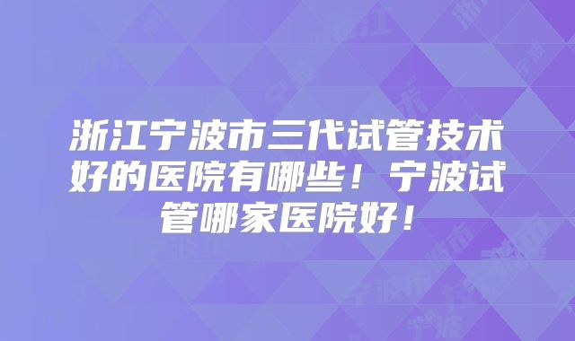浙江宁波市三代试管技术好的医院有哪些！宁波试管哪家医院好！