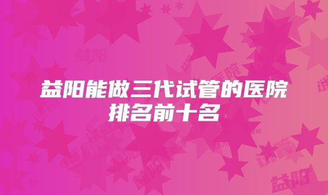 益阳能做三代试管的医院排名前十名