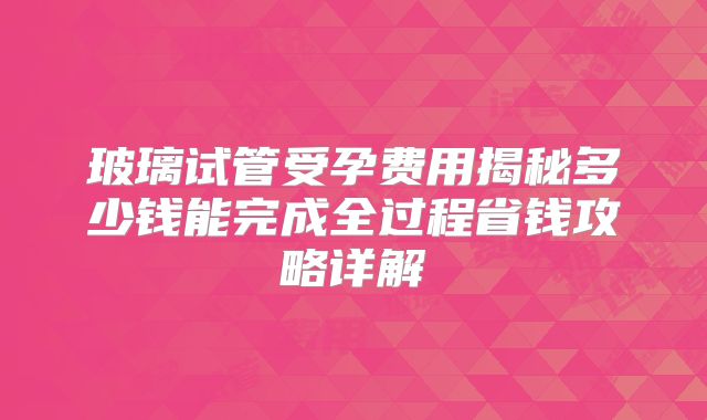 玻璃试管受孕费用揭秘多少钱能完成全过程省钱攻略详解