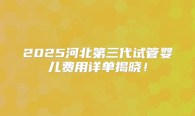 2025河北第三代试管婴儿费用详单揭晓！