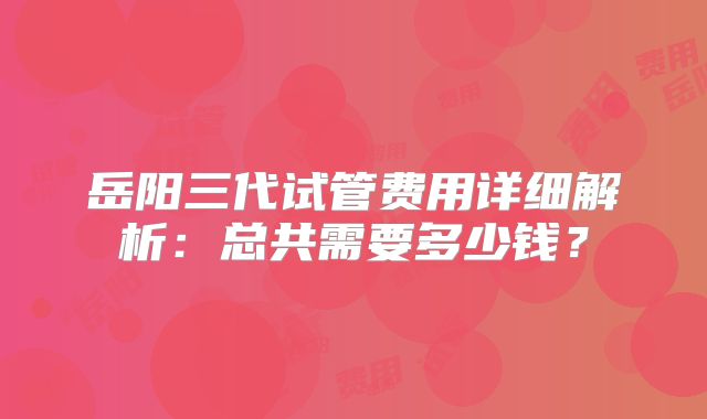 岳阳三代试管费用详细解析：总共需要多少钱？