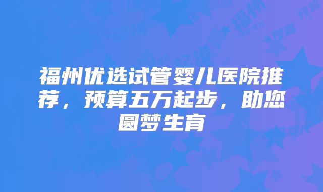 福州优选试管婴儿医院推荐，预算五万起步，助您圆梦生育