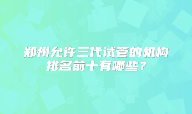 郑州允许三代试管的机构排名前十有哪些？