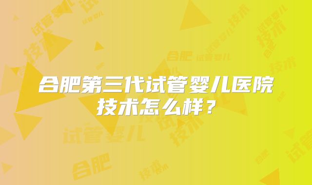 合肥第三代试管婴儿医院技术怎么样？