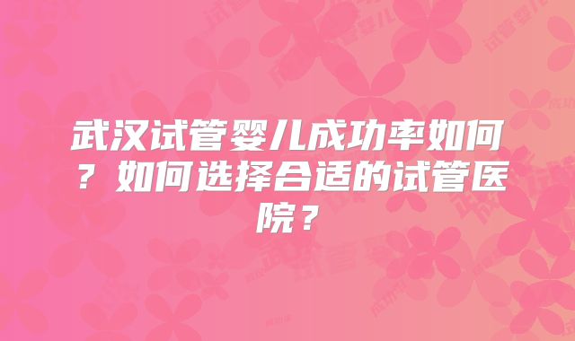 武汉试管婴儿成功率如何？如何选择合适的试管医院？