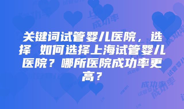 关键词试管婴儿医院，选择 如何选择上海试管婴儿医院？哪所医院成功率更高？
