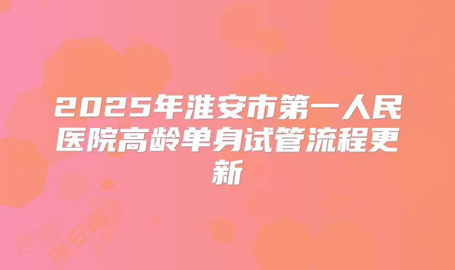 2025年淮安市第一人民医院高龄单身试管流程更新