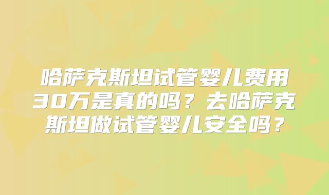 哈萨克斯坦试管婴儿费用30万是真的吗？去哈萨克斯坦做试管婴儿安全吗？
