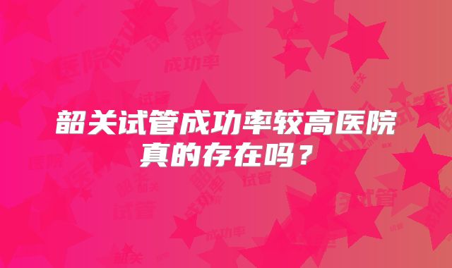 韶关试管成功率较高医院真的存在吗？