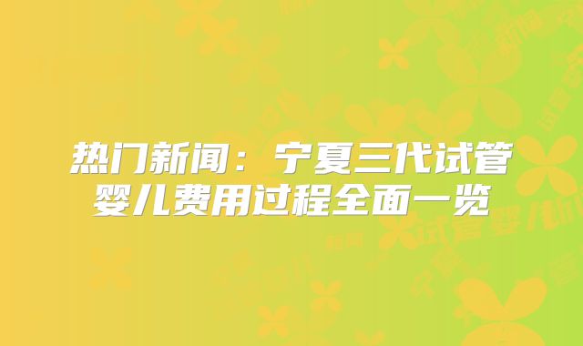 热门新闻：宁夏三代试管婴儿费用过程全面一览