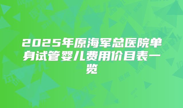 2025年原海军总医院单身试管婴儿费用价目表一览