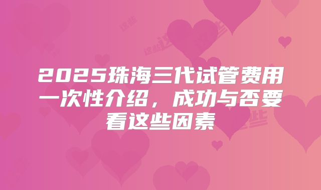 2025珠海三代试管费用一次性介绍，成功与否要看这些因素