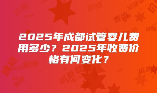 2025年成都试管婴儿费用多少?2025年收费价格有何变化?