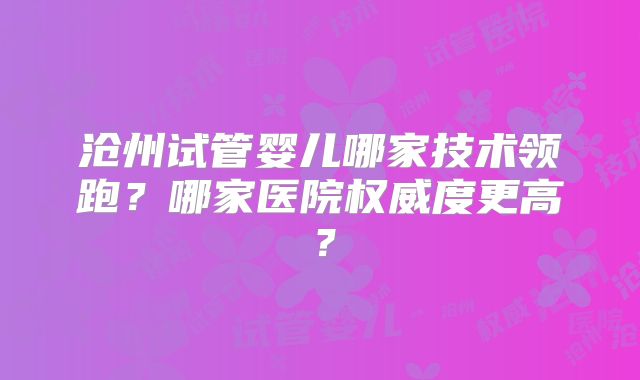 沧州试管婴儿哪家技术领跑？哪家医院权威度更高？