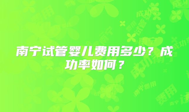 南宁试管婴儿费用多少？成功率如何？
