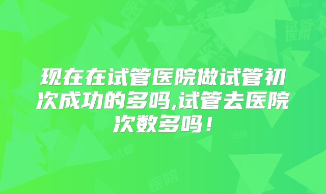 现在在试管医院做试管初次成功的多吗,试管去医院次数多吗！