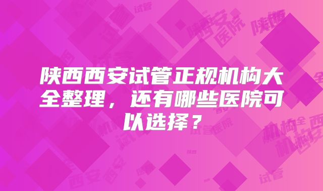 陕西西安试管正规机构大全整理，还有哪些医院可以选择？