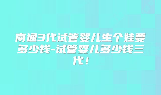南通3代试管婴儿生个娃要多少钱-试管婴儿多少钱三代！