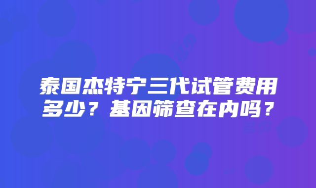 泰国杰特宁三代试管费用多少？基因筛查在内吗？
