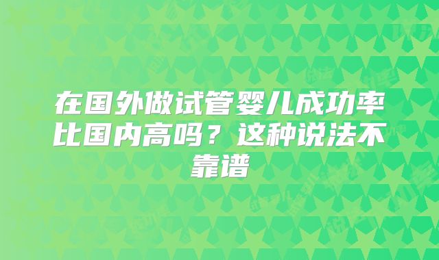 在国外做试管婴儿成功率比国内高吗？这种说法不靠谱