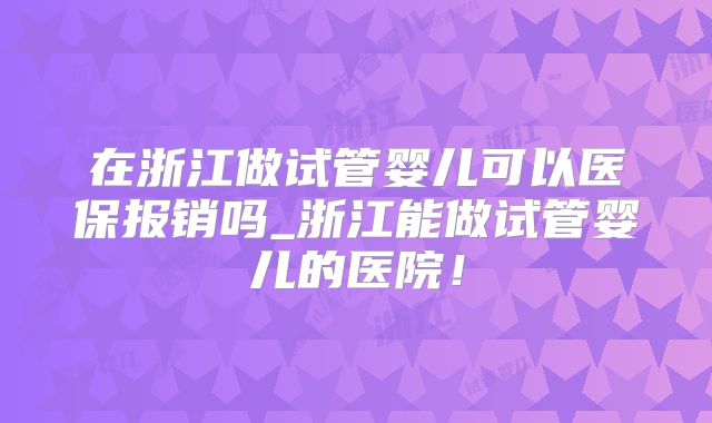 在浙江做试管婴儿可以医保报销吗_浙江能做试管婴儿的医院！