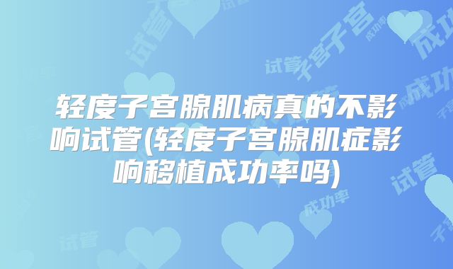 轻度子宫腺肌病真的不影响试管(轻度子宫腺肌症影响移植成功率吗)