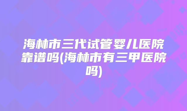 海林市三代试管婴儿医院靠谱吗(海林市有三甲医院吗)