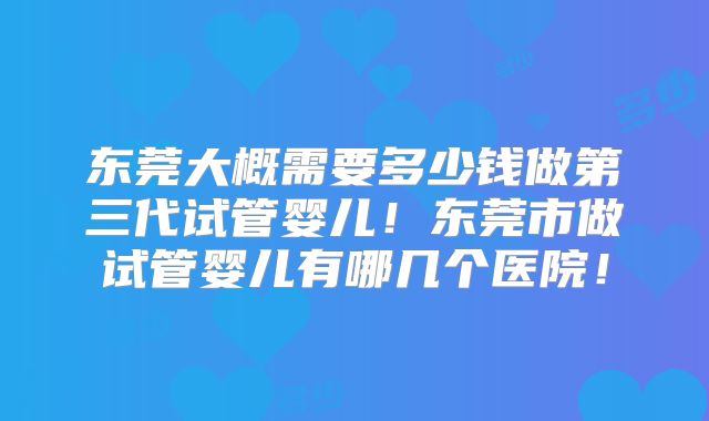 东莞大概需要多少钱做第三代试管婴儿！东莞市做试管婴儿有哪几个医院！