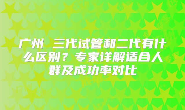 广州 三代试管和二代有什么区别？专家详解适合人群及成功率对比