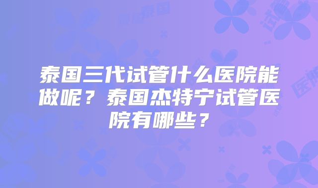 泰国三代试管什么医院能做呢?泰国杰特宁试管医院有哪些?