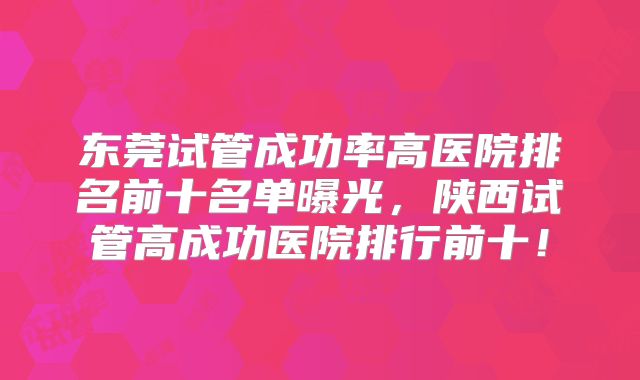 东莞试管成功率高医院排名前十名单曝光，陕西试管高成功医院排行前十！